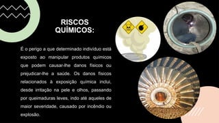 RISCOS
QUÍMICOS:
É o perigo a que determinado indivíduo está
exposto ao manipular produtos químicos
que podem causar-lhe danos físicos ou
prejudicar-lhe a saúde. Os danos físicos
relacionados à exposição química inclui,
desde irritação na pele e olhos, passando
por queimaduras leves, indo até aqueles de
maior severidade, causado por incêndio ou
explosão.
 