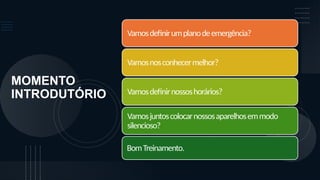 MOMENTO
INTRODUTÓRIO
Vamosdefinirumplanodeemergência?
Vamosnosconhecermelhor?
Vamosdefinirnossoshorários?
Vamosjuntoscolocarnossosaparelhosemmodo
silencioso?
BomTreinamento.
 