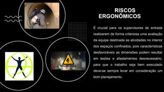 RISCOS
ERGONÔMICOS
É crucial para os supervisores de entrada
realizarem de forma criteriosa uma avaliação
da equipe destinada as atividades no interior
dos espaços confinados, pois características
desfavoráveis as dimensões podem resultar
em lesões e afastamentos desnecessário,
para que o trabalho seja bem executado
deve-se sempre levar em consideração um
bom planejamento.
 