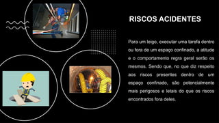 RISCOS ACIDENTES
Para um leigo, executar uma tarefa dentro
ou fora de um espaço confinado, a atitude
e o comportamento regra geral serão os
mesmos. Sendo que, no que diz respeito
aos riscos presentes dentro de um
espaço confinado, são potencialmente
mais perigosos e letais do que os riscos
encontrados fora deles.
 