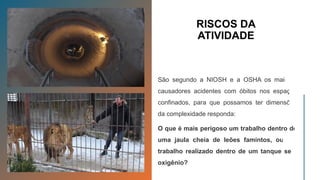 RISCOS DA
ATIVIDADE
São segundo a NIOSH e a OSHA os maiores
causadores acidentes com óbitos nos espaços
confinados, para que possamos ter dimensões
da complexidade responda:
O que é mais perigoso um trabalho dentro de
uma jaula cheia de leões famintos, ou um
trabalho realizado dentro de um tanque sem
oxigênio?
 