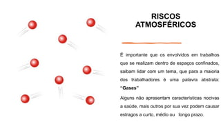 RISCOS
ATMOSFÉRICOS
É importante que os envolvidos em trabalhos
que se realizam dentro de espaços confinados,
saibam lidar com um tema, que para a maioria
dos trabalhadores é uma palavra abstrata:
“Gases”
Alguns não apresentam características nocivas
a saúde, mais outros por sua vez podem causar
estragos a curto, médio ou longo prazo.
 