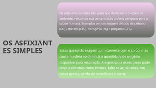 OS ASFIXIANT
ES SIMPLES
Os asfixiantes simples são gases que deslocam o oxigênio do
ambiente, reduzindo sua concentração a níveis perigosos para a
saúde humana. Exemplos comuns incluem dióxido de carbono
(CO₂), metano (CH₄), nitrogênio (N₂) e propano (C₃H₈).
Esses gases não reagem quimicamente com o corpo, mas
causam asfixia ao diminuir a quantidade de oxigênio
disponível para respiração. A exposição a esses gases pode
levar a sintomas como tontura, falta de ar, náusea e, em
casos graves, perda de consciência e morte.
 