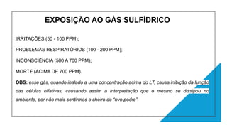 EXPOSIÇÃO AO GÁS SULFÍDRICO
IRRITAÇÕES (50 - 100 PPM);
PROBLEMAS RESPIRATÓRIOS (100 - 200 PPM);
INCONSCIÊNCIA (500 A 700 PPM);
MORTE (ACIMA DE 700 PPM).
OBS: esse gás, quando inalado a uma concentração acima do LT, causa inibição da função
das células olfativas, causando assim a interpretação que o mesmo se dissipou no
ambiente, por não mais sentirmos o cheiro de “ovo podre”.
 