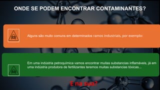ONDE SE PODEM ENCONTRAR CONTAMINANTES?
E na sua?
Alguns são muito comuns em determinados ramos industriais, por exemplo:
Em uma indústria petroquímica vamos encontrar muitas substancias inflamáveis, já em
uma indústria produtora de fertilizantes teremos muitas substancias tóxicas...
 