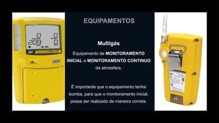 EQUIPAMENTOS
Multigás
Equipamento de MONITORAMENTO
INICIAL e MONITORAMENTO CONTINUO
da atmosfera.
É importante que o equipamento tenha
bomba, para que o monitoramento inicial,
possa ser realizado de maneira correta.
 