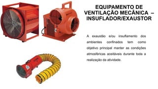 EQUIPAMENTO DE
VENTILAÇÃO MECÂNICA –
INSUFLADOR/EXAUSTOR
A exaustão e/ou insuflamento dos
ambientes confinados tem como
objetivo principal manter as condições
atmosféricas aceitáveis durante toda a
realização da atividade.
 