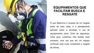 EQUIPAMENTOS QUE
FACILITAM BUSCA E
RESGATE
O que determina o sucesso de um resgate
antes de mais nada, é o planejamento
aplicado sobre a atividade, o uso de
equipamentos como: Cinto de segurança;
Linha guia; Lanternas; Irão facilitar esse
processo, uma vez que em um espaço
confinado será muito complicado o resgate
de vitimas.
 