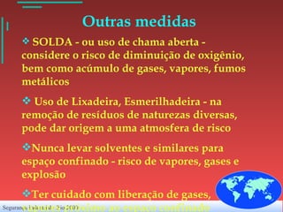 Outras medidas SOLDA - ou uso de chama aberta - considere o risco de diminuição de oxigênio, bem como acúmulo de gases, vapores, fumos metálicos Uso de Lixadeira, Esmerilhadeira - na remoção de resíduos de naturezas diversas, pode dar origem a uma atmosfera de risco Nunca levar solventes e similares para espaço confinado - risco de vapores, gases e explosão Ter cuidado com liberação de gases, vapores próximo ao espaço confinado 
