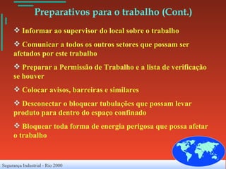   Preparativos para o trabalho (Cont.) Informar ao supervisor do local sobre o trabalho Comunicar a todos os outros setores que possam ser afetados por este trabalho Preparar a Permissão de Trabalho e a lista de verificação se houver Colocar avisos, barreiras e similares Desconectar o bloquear tubulações que possam levar produto para dentro do espaço confinado Bloquear toda forma de energia perigosa que possa afetar o trabalho 
