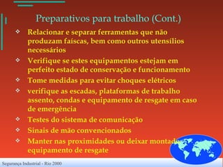 Preparativos para trabalho (Cont.)   Relacionar e separar ferramentas que não produzam faíscas, bem como outros utensílios necessários Verifique se estes equipamentos estejam em perfeito estado de conservação e funcionamento Tome medidas para evitar choques elétricos verifique as escadas, plataformas de trabalho assento, condas e equipamento de resgate em caso de emergência Testes do sistema de comunicação Sinais de mão convencionados Manter nas proximidades ou deixar montado equipamento de resgate 