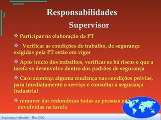 Responsabilidades Supervisor Participar na elaboração da PT Verificar as condições de trabalho, de segurança exigidas pela PT estão em vigor Após início dos trabalhos, verificar se há riscos e que a tarefa se desenvolve dentro dos padrões de segurança Caso aconteça alguma mudança nas condições prévias, para imediatamente o serviço e consultar a segurança Industrial remover das redondezas todas as pessoas não  envolvidas na tarefa 