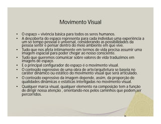 Movimento Visual

•   O espaço = vivência básica para todos os seres humanos.
•   A descoberta do espaço representa para cada indivíduo uma experiência a
    um só tempo pessoal e universal, considerando as possibilidades da
    pessoa sentir e pensar dentro do meio ambiente em que vive.
•   Tudo que nos afeta intimamente em termos de vida precisa assumir uma
    imagem espacial para poder chegar ao nosso consciente.
•   Tudo que queremos comunicar sobre valores de vida traduzimos em
    imagens de espaço.
•   E o principal configurador do espaço é o movimento visual.
•   O conteúdo expressivo de uma obra de arte/arquitetura se baseia no
    caráter dinâmico ou estático do movimento visual que será articulado.
•   O conteúdo expressivo da imagem depende, assim, da proporção de
    qualidades dinâmicas e estáticas interligadas no movimento visual.
•   Qualquer marca visual, qualquer elemento na composição tem a função
    de dirigir nossa atenção , orientando-nos pelos caminhos que podem ser
    percorridos.
 