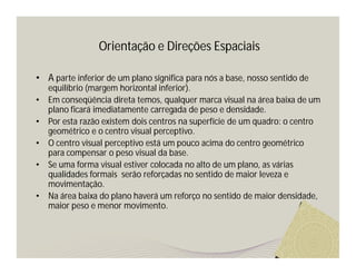 Orientação e Direções Espaciais

• A parte inferior de um plano significa para nós a base, nosso sentido de
    equilíbrio (margem horizontal inferior).
•   Em conseqüência direta temos, qualquer marca visual na área baixa de um
    plano ficará imediatamente carregada de peso e densidade.
•   Por esta razão existem dois centros na superfície de um quadro: o centro
    geométrico e o centro visual perceptivo.
•   O centro visual perceptivo está um pouco acima do centro geométrico
    para compensar o peso visual da base.
•   Se uma forma visual estiver colocada no alto de um plano, as várias
    qualidades formais serão reforçadas no sentido de maior leveza e
    movimentação.
•   Na área baixa do plano haverá um reforço no sentido de maior densidade,
    maior peso e menor movimento.
 