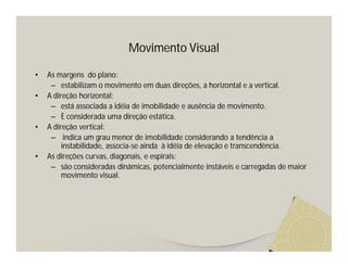 Movimento Visual

•   As margens do plano:
     – estabilizam o movimento em duas direções, a horizontal e a vertical.
•   A direção horizontal:
     – está associada a idéia de imobilidade e ausência de movimento.
     – È considerada uma direção estática.
•   A direção vertical:
     – indica um grau menor de imobilidade considerando a tendência a
         instabilidade, associa-se ainda à idéia de elevação e transcendência.
•   As direções curvas, diagonais, e espirais:
     – são consideradas dinâmicas, potencialmente instáveis e carregadas de maior
         movimento visual.
 