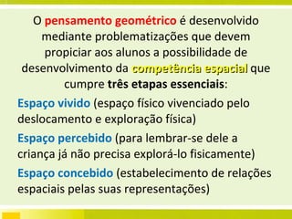 O  pensamento geométrico  é desenvolvido mediante problematizações que devem propiciar aos alunos a possibilidade de desenvolvimento da  competência espacial  que cumpre  três etapas essenciais : Espaço vivido  (espaço físico vivenciado pelo deslocamento e exploração física) Espaço percebido  (para lembrar-se dele a criança já não precisa explorá-lo fisicamente) Espaço concebido  (estabelecimento de relações espaciais pelas suas representações) 