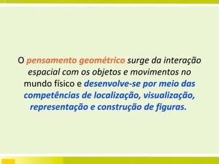 O   pensamento geométrico   surge da interação espacial com os objetos e movimentos no  mundo físico e  desenvolve-se por meio das competências de localização, visualização, representação e construção de figuras.  
