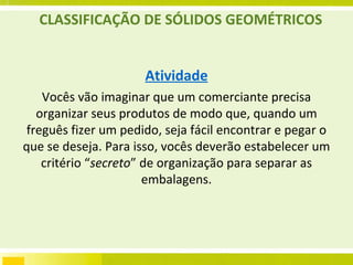 CLASSIFICAÇÃO DE SÓLIDOS GEOMÉTRICOS Atividade Vocês vão imaginar que um comerciante precisa organizar seus produtos de modo que, quando um freguês fizer um pedido, seja fácil encontrar e pegar o que se deseja. Para isso, vocês deverão estabelecer um critério “ secreto ” de organização para separar as embalagens. 