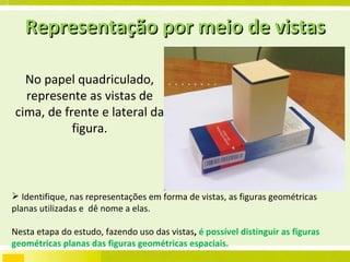 No papel quadriculado, represente as vistas de cima, de frente e lateral da figura. Identifique, nas representações em forma de vistas, as figuras geométricas planas utilizadas e  dê nome a elas. Nesta etapa do estudo, fazendo uso das vistas ,  é possível distinguir as figuras geométricas planas das figuras geométricas espaciais. Representação por meio de vistas 
