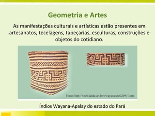 Geometria e Artes As manifestações culturais e artísticas estão presentes em artesanatos, tecelagens, tapeçarias, esculturas, construções e objetos do cotidiano. Índios Wayana-Apalay do estado do Pará  