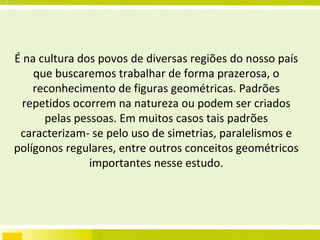 É na cultura dos povos de diversas regiões do nosso país que buscaremos trabalhar de forma prazerosa, o reconhecimento de figuras geométricas. Padrões repetidos ocorrem na natureza ou podem ser criados pelas pessoas. Em muitos casos tais padrões caracterizam- se pelo uso de simetrias, paralelismos e polígonos regulares, entre outros conceitos geométricos importantes nesse estudo. 