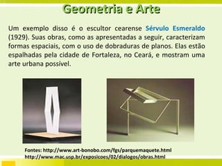 Geometria e Arte Um exemplo disso é o escultor cearense  Sérvulo Esmeraldo  (1929). Suas obras, como as apresentadas a seguir, caracterizam formas espaciais, com o uso de dobraduras de planos. Elas estão espalhadas pela cidade de Fortaleza, no Ceará, e mostram uma arte urbana possível. Fontes: http://www.art-bonobo.com/fgs/parquemaquete.html http://www.mac.usp.br/exposicoes/02/dialogos/obras.html 