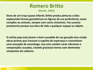 Romero Britto (Recife, 1963) Dono de um traço quase infantil, Britto produz pinturas a óleo explorando formas geométricas ou figuras de sua preferência, como corações ou animais, sempre com cores vivíssimas. Faz sucesso justamente porque sua obra dá vida a qualquer espaço ou objeto.  O artista pop mais jovem e bem-sucedido de sua geração tem criado obras-primas que invocam o espírito de esperança e transmitem uma sensação de aconchego. Sua arte contém cores vibrantes e composições ousadas, criando graciosos temas com elementos compostos do cubismo.  
