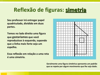 Reflexão de figuras:  simetria Seu professor irá entregar papel quadriculado, dividido em duas partes.  Temos no lado direito uma figura que  gostaríamos  que você reproduzisse à esquerda, supondo que a linha mais forte seja um espelho. Essa reflexão em relação a uma reta é uma simetria. Geralmente uma figura simétrica apresenta um padrão que se repete por algum movimento que lhe seja dado. 