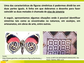 Uma das características de figuras simétricas é podermos dividi-las em duas partes iguais. A linha em que dobramos o desenho para fazer coincidir as duas metades é chamada de  eixo de simetria A seguir, apresentamos algumas situações onde é possível identificar simetrias tais como as encontradas na natureza, em azulejos, em artesanatos, em obras de arte, entre outros. Fonte: http://www.geocities.com/jateston/fguras/borboleta_inicio.gif Fonte: A ARTE DO ARTESANATO BRASILEIRO. São Paulo: Talento, 2002. p.23 