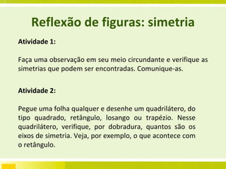 Reflexão de figuras: simetria Atividade 1: Faça uma observação em seu meio circundante e verifique as simetrias que podem ser encontradas. Comunique-as. Atividade 2: Pegue uma folha qualquer e desenhe um quadrilátero, do tipo quadrado, retângulo, losango ou trapézio. Nesse quadrilátero, verifique, por dobradura, quantos são os eixos de simetria. Veja, por exemplo, o que acontece com o retângulo. P.18 