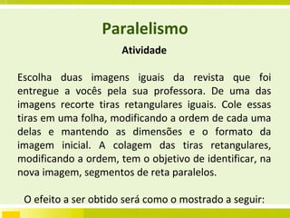 Paralelismo Atividade Escolha duas imagens iguais da revista que foi entregue a vocês pela sua professora. De uma das imagens recorte tiras retangulares iguais. Cole essas tiras em uma folha, modificando a ordem de cada uma delas e mantendo as dimensões e o formato da imagem inicial. A colagem das tiras retangulares, modificando a ordem, tem o objetivo de identificar, na nova imagem, segmentos de reta paralelos. O efeito a ser obtido será como o mostrado a seguir: 