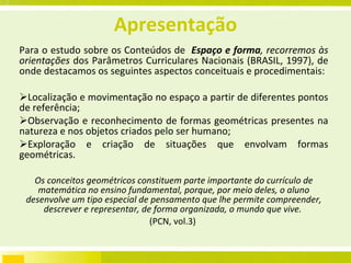 Apresentação Para o estudo sobre os Conteúdos de  Espaço e forma , recorremos às orientações  dos Parâmetros Curriculares Nacionais (BRASIL, 1997), de onde destacamos os seguintes aspectos conceituais e procedimentais: Localização e movimentação no espaço a partir de diferentes pontos de referência; Observação e reconhecimento de formas geométricas presentes na natureza e nos objetos criados pelo ser humano; Exploração e criação de situações que envolvam formas geométricas. Os conceitos geométricos constituem parte importante do currículo de matemática no ensino fundamental, porque, por meio deles, o aluno desenvolve um tipo especial de pensamento que lhe permite compreender, descrever e representar, de forma organizada, o mundo que vive.  (PCN, vol.3)  