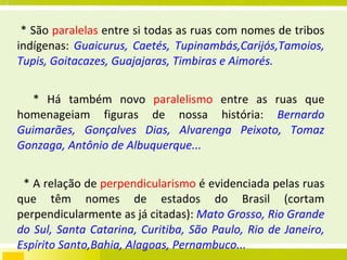 * São  paralelas  entre si todas as ruas com nomes de tribos indígenas:  Guaicurus, Caetés, Tupinambás,Carijós,Tamoios, Tupis, Goitacazes, Guajajaras, Timbiras e Aimorés. * Há também novo  paralelismo  entre as ruas que homenageiam figuras de nossa história:  Bernardo Guimarães, Gonçalves Dias, Alvarenga Peixoto, Tomaz Gonzaga, Antônio de Albuquerque... * A relação de  perpendicularismo  é evidenciada pelas ruas que têm nomes de estados do Brasil (cortam perpendicularmente as já citadas):  Mato Grosso, Rio Grande do Sul, Santa Catarina, Curitiba, São Paulo, Rio de Janeiro, Espírito Santo,Bahia, Alagoas, Pernambuco... * Existe  paralelismo  também entre as grandes avenidas da cidade:  Francisco Sales, Afonso Pena, Bias Fortes e Barbacena – no outro sentido, são paralelas as avenidas Amazonas, Álvares Cabral, Brasil e Getúlio Vargas. 