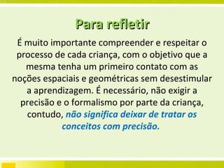É muito importante compreender e respeitar o processo de cada criança, com o objetivo que a mesma tenha um primeiro contato com as noções espaciais e geométricas sem desestimular a aprendizagem. É necessário, não exigir a precisão e o formalismo por parte da criança, contudo,  não significa deixar de tratar os conceitos com precisão.  Para refletir 