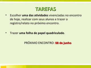 TAREFAS Escolher  uma das atividades  vivenciadas no encontro de hoje, realizar com seus alunos e trazer o registro/relato no próximo encontro. Trazer  uma folha de papel quadriculado . PRÓXIMO ENCONTRO:  08 de junho 