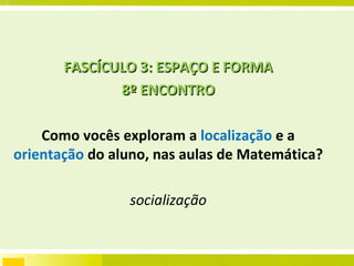 FASCÍCULO 3: ESPAÇO E FORMA 8º ENCONTRO Como vocês exploram a  localização  e a  orientação  do aluno, nas aulas de Matemática?  socialização 