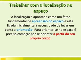 Trabalhar com a localização no espaço A localização é apontada como um fator fundamental de  apreensão do espaço  e está ligada inicialmente à necessidade de levar em conta a  orientação . Para orientar-se no espaço é preciso começar por se orientar  a partir do seu próprio corpo. 