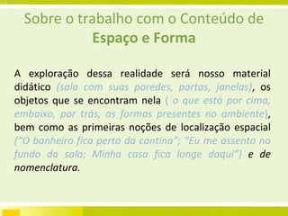 Sobre o trabalho com o Conteúdo de  Espaço e Forma A exploração dessa realidade será nosso material didático  (sala com suas paredes, portas, janelas) , os objetos que se encontram nela  (  o que está por cima, embaixo, por trás, as formas presentes no ambiente ) , bem como as primeiras noções de localização espacial  (“O banheiro fica perto da cantina”; “Eu me assento no fundo da sala; Minha casa fica longe daqui”)  e de nomenclatura. 