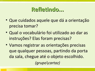 Refletindo... Que cuidados aquele que dá a orientação precisa tomar?  Qual o vocabulário foi utilizado ao dar as instruções? Elas foram precisas? Vamos registrar as orientações precisas que qualquer pessoas, partindo da porta da sala, chegue até o objeto escolhido. (grupo\cartaz) 