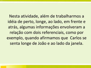Nesta atividade, além de trabalharmos a idéia de perto, longe, ao lado, em frente e atrás, algumas informações envolveram a relação com dois referenciais, como por exemplo, quando afirmamos que  Carlos se senta longe de João e ao lado da janela. 