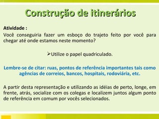 Atividade :  Você conseguiria fazer um esboço do trajeto feito por você para chegar até onde estamos neste momento? Utilize o papel quadriculado. Lembre-se de citar: ruas, pontos de referência importantes tais como agências de correios, bancos, hospitais, rodoviária, etc. A partir desta representação e utilizando as idéias de perto, longe, em frente, atrás, socialize com os colegas e localizem juntos algum ponto de referência em comum por vocês selecionados. Construção de itinerários 