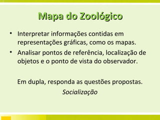 Mapa do Zoológico Interpretar informações contidas em representações gráficas, como os mapas. Analisar pontos de referência, localização de objetos e o ponto de vista do observador. Em dupla, responda as questões propostas. Socialização 