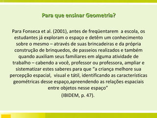 Para que ensinar Geometria? Para Fonseca et al. (2001), antes de freqüentarem  a escola, os estudantes já exploram o espaço e detêm um conhecimento sobre o mesmo – através de suas brincadeiras e da própria construção de brinquedos, de passeios realizados e também quando auxiliam seus familiares em alguma atividade de trabalho – cabendo a você, professor ou professora, ampliar e sistematizar estes saberes para que “a criança melhore sua percepção espacial,  visual e tátil, identificando as características geométricas desse espaço,apreendendo as relações espaciais entre objetos nesse espaço”  (IBIDEM, p. 47).  