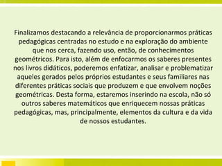 Finalizamos destacando a relevância de proporcionarmos práticas pedagógicas centradas no estudo e na exploração do ambiente que nos cerca, fazendo uso, então, de conhecimentos geométricos. Para isto, além de enfocarmos os saberes presentes nos livros didáticos, poderemos enfatizar, analisar e problematizar aqueles gerados pelos próprios estudantes e seus familiares nas diferentes práticas sociais que produzem e que envolvem noções geométricas. Desta forma, estaremos inserindo na escola, não só outros saberes matemáticos que enriquecem nossas práticas pedagógicas, mas, principalmente, elementos da cultura e da vida de nossos estudantes. 