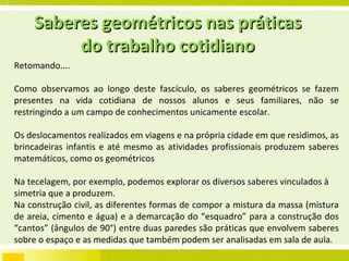Saberes geométricos nas práticas do trabalho cotidiano Retomando.... Como observamos ao longo deste fascículo, os saberes geométricos se fazem presentes na vida cotidiana de nossos alunos e seus familiares, não se restringindo a um campo de conhecimentos unicamente escolar.  Os deslocamentos realizados em viagens e na própria cidade em que residimos, as brincadeiras infantis e até mesmo as atividades profissionais produzem saberes matemáticos, como os geométricos Na tecelagem, por exemplo, podemos explorar os diversos saberes vinculados à simetria que a produzem. Na construção civil, as diferentes formas de compor a mistura da massa (mistura de areia, cimento e água) e a demarcação do “esquadro” para a construção dos “cantos” (ângulos de 90°) entre duas paredes são práticas que envolvem saberes sobre o espaço e as medidas que também podem ser analisadas em sala de aula.  