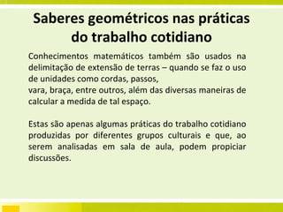 Saberes geométricos nas práticas do trabalho cotidiano Conhecimentos matemáticos também são usados na delimitação de extensão de terras – quando se faz o uso de unidades como cordas, passos, vara, braça, entre outros, além das diversas maneiras de calcular a medida de tal espaço. Estas são apenas algumas práticas do trabalho cotidiano produzidas por diferentes grupos culturais e que, ao serem analisadas em sala de aula, podem propiciar discussões.  