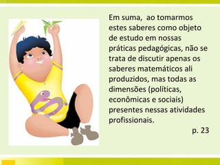 Em suma,  ao tomarmos estes saberes como objeto de estudo em nossas práticas pedagógicas, não se trata de discutir apenas os saberes matemáticos ali produzidos, mas todas as dimensões (políticas, econômicas e sociais) presentes nessas atividades profissionais. p. 23 