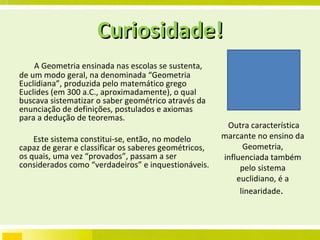 Curiosidade! A Geometria ensinada nas escolas se sustenta, de um modo geral, na denominada “Geometria Euclidiana”, produzida pelo matemático grego Euclides (em 300 a.C., aproximadamente), o qual buscava sistematizar o saber geométrico através da enunciação de definições, postulados e axiomas para a dedução de teoremas.  Este sistema constitui-se, então, no modelo capaz de gerar e classificar os saberes geométricos, os quais, uma vez “provados”, passam a ser considerados como “verdadeiros” e inquestionáveis.  Outra característica marcante no ensino da Geometria, influenciada também pelo sistema euclidiano, é a linearidade .  
