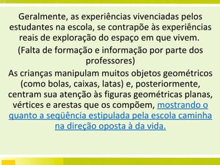 Geralmente, as experiências vivenciadas pelos estudantes na escola, se contrapõe às experiências reais de exploração do espaço em que vivem.  (Falta de formação e informação por parte dos professores) As crianças manipulam muitos objetos geométricos (como bolas, caixas, latas) e, posteriormente, centram sua atenção às figuras geométricas planas, vértices e arestas que os compõem,  mostrando o quanto a seqüência estipulada pela escola caminha na direção oposta à da vida. 