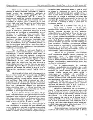 Espaço e gênero... Rev. Latino-am. Enfermagem - Ribeirão Preto - v. 5 - n. 1 - p. 5-13 - janeiro 1997
Neste ensaio, abordarei como o materialismo
histórico e dialético embasa e ultrapassa a visão da
ciência positiva da saúde-doença, articulada à
concepção crítica de espaço geográfico. No que
concerne à saúde-doença esta é a visão da
epidemiologia social que concebe o processo saúde-
doença como determinado pela maneira como a
sociedade se organiza para a reprodução da vida
social. Dado que esta vida ocorre num determinado
espaço, a compreensão crítica deste é dada pela
geografia crítica.
Ao se falar em “maneira como a sociedade
produz a vida social” pretende-se incorporar a visão
generificada que considera as desigualdades entre o
feminino e o masculino neste processo. Várias
correntes de pensamento tentam explicar estas
desigualdades. Neste trabalho será abordada a do
feminismo marxista, devidamente modificada para
incorporar algumas considerações de outras teorias
como do patriarcado, dado que somente a primeira não
tem sido suficiente para explicar a não superação da
subalternidade feminina na passagem das sociedades
capitalistas para as socialistas.
Para se utilizar o referencial filosófico do
materialismo histórico e dialético como marco teórico de
interpretação é preciso entendê-lo como teoria do
conhecimento que tem como meta não só interpretar
como transformar a realidade, dado que reconhece o
papel político do Homem enquanto agente social de
transformação e não como mero receptor das
influências sociais. Isto porque, para Marx, somente as
idéias não transformam o mundo, é preciso que sejam
submetidas à prática. Apenas quando se tornam forças
materiais, ao levarem os homens à ação é que as
idéias podem transformar o mundo. (MARX, 1985, p.
125)
Na sociedade primitiva, onde o pensamento do
homem era dominado por representações mitológico-
religiosas, imputava-se às forças sobrenaturais os
processos naturais, a ordem da vida social e o destino
dos indivíduos. Esta visão prevaleceu até que a
necessidade de um determinado tipo de conhecimento
para subsidiar as transformações sociais encaminhou
para uma interpretação racional dos fenômenos,
desenvolvendo-se assim a ciência positivista, que
subsidiou amplamente o desenvolvimento das ciências
naturais e da tecnologia até nossos dias.
A ciência positiva nasceu numa época em que
havia a necessidade de superação das contradições do
feudalismo pelo capitalismo e permanece até nossos
dias hegemonicamente no mundo ocidental em que a
maioria das sociedades é organizada sob a égide deste
modo de produção. (BENTON, 1988, p. 290-1)
É baseada no idealismo, que parte do princípio de
que a consciência ou qualquer das suas manifestações
como o pensamento, à vontade ou qualquer coisa de ideal
e imaterial, é primário, fundamental e determinante. A
matéria, a natureza, o mundo material, são produzidos por
aqueles ou deles dependentes. Assim, a base de todos
os objetos e fenômenos do mundo é uma certa
substância ideal representada pela vontade divina, a
razão mundial, a idéia absoluta ou o espírito. Em outras
explicações, os objetos e fenômenos do mundo são
derivados das sensações e percepções do homem e da
sua razão. De qualquer forma, sendo de uma natureza
ou de outra, a essência de todas as coisas está na
consciência humana.
(HAHN, 1984, p. 25; BURLATSKI, 1987, p. 25)
Nesta visão, o homem é um ser ideal,
existindo como entidade real na busca deste ideal. E
também universal, portador de uma essência,
independentemente do local ou época em que vive.
Como ser de existência possui uma essência ideal,
pois foi criado baseado nesta essência; durante toda a
sua vida deve buscar assemelhar-se o mais possível
deste ideal. Existem padrões pré-determinados de
pessoas humanas que devem servir de modelo para
todos os demais. Esta teoria, concebida de diversas
formas, apesar de reconhecer a complexidade do ser
humano e a influência do meio social no
desenvolvimento de suas potencialidades, coloca no
indivíduo toda a responsabilidade disso.
Derivado daí há, igualmente, uma sociedade
ideal, normalizada segundo valores universais de
cooperação para o desenvolvimento das
potencialidades humanas. A ordem social é mantida a
partir do desempenho de diferentes papéis sociais que
regulam o funcionamento da engrenagem social, sem
conflitos ou contradições.
Com o desenvolvimento da sociedade
capitalista e a agudização das contradições que lhe são
inerentes verifica-se que a explicação dos fatos sociais
baseados na ciência positiva, oriunda das ciências
naturais, obtinha apenas uma visão parcial e
dicotomizada da realidade, não permitindo a
visualização do todo. Surge, então o materialismo
histórico e dialético como uma proposta revolucionária
para a superação desta visão tradicional, transformando
o papel da filosofia que, de mera tradutora ou
interpretadora dos processos sociais, passa a assumir
um papel de orientadora para a ação, superando a
visão explicativa anterior. (HAHN, 1984, p. 25)
Na visão do materialismo histórico e dialético, o
mundo é, pela sua natureza, material, ou seja, existe
fora da consciência humana e independente dela, não
sendo produto nem do pensamento, nem de qualquer
ser imaterial. Tudo o que existe é matéria, ou pelo
menos, depende da matéria que é definida como a
categoria filosófica que designa a realidade objetiva,
que é dada ao homem nas suas sensações, que é
copiada, fotografada, refletida pelas nossas sensações,
existindo independentemente delas. (Lenin apud HAHN,
1984, p. 50; CHEPTULIN, 1982, p. 62)
Não apenas os corpos materiais com propriedades
mecânicas são matéria, como também todas as formas
6
 